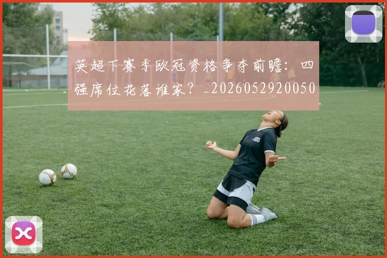 英超下赛季欧冠资格争夺前瞻：四强席位花落谁家？_20260529200501_20260710004610