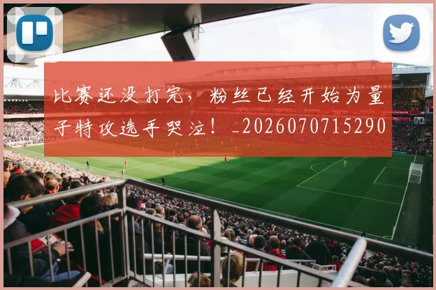 比赛还没打完,粉丝已经开始为量子特攻选手哭泣!_20260707152905