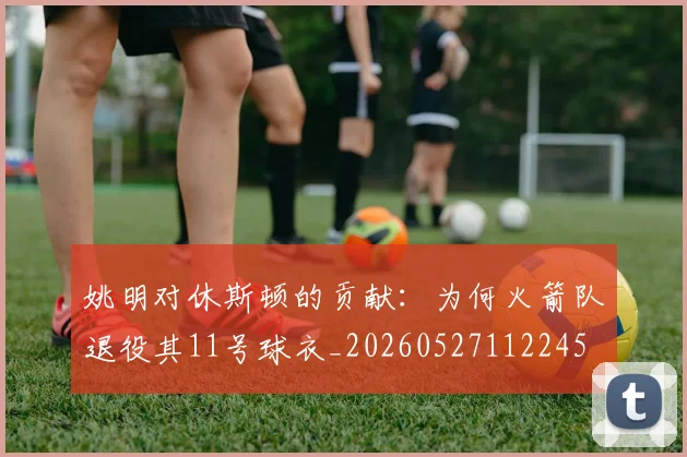 姚明对休斯顿的贡献：为何火箭队退役其11号球衣_20260527112245