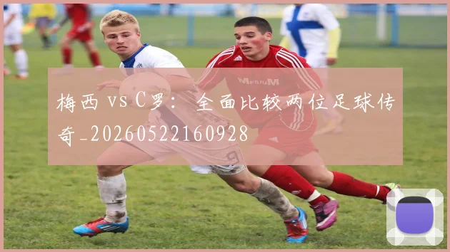 梅西 vs C罗：全面比较两位足球传奇_20260522160928