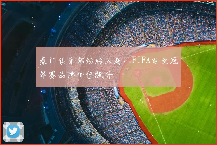 豪门俱乐部纷纷入局，FIFA电竞冠军赛品牌价值飙升
