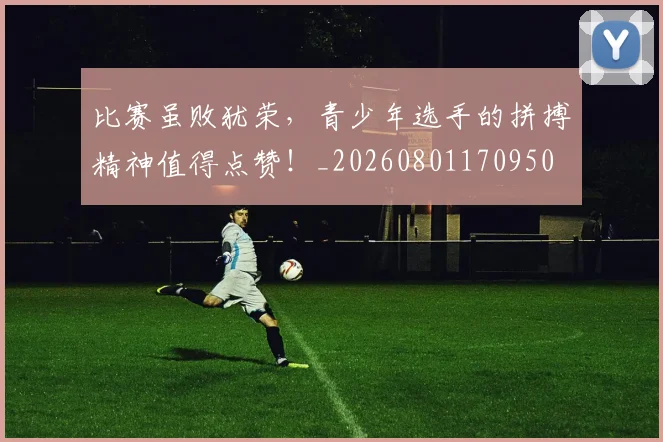 比赛虽败犹荣,青少年选手的拼搏精神值得点赞!_20260801170950