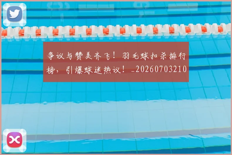 争议与赞美齐飞！羽毛球扣杀排行榜，引爆球迷热议！_20260703210727_20260716192810
