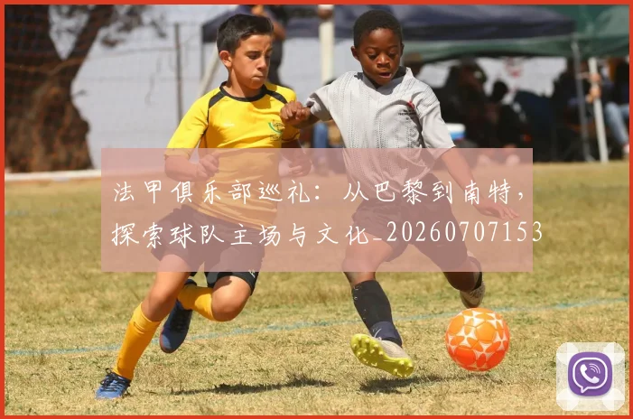 法甲俱乐部巡礼:从巴黎到南特,探索球队主场与文化_20260707153118
