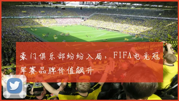 豪门俱乐部纷纷入局，FIFA电竞冠军赛品牌价值飙升
