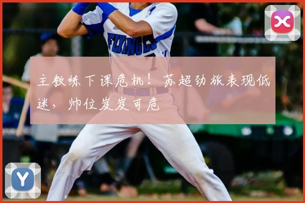 主教练下课危机！苏超劲旅表现低迷，帅位岌岌可危