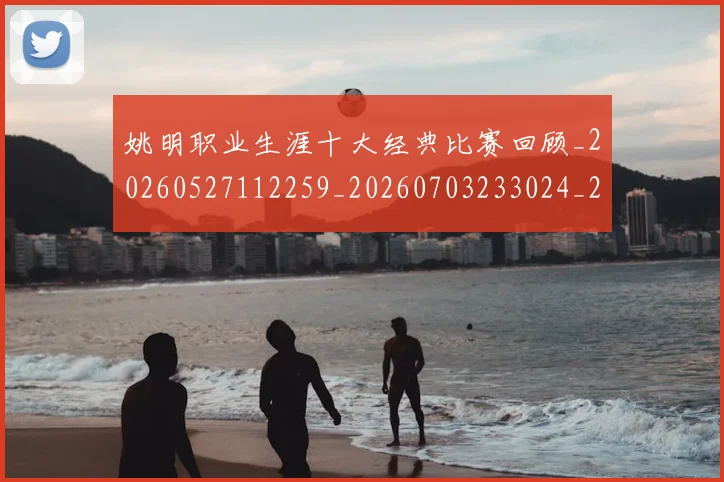 姚明职业生涯十大经典比赛回顾_20260527112259_20260703233024_20260720192339
