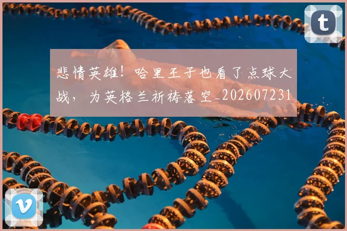悲情英雄!哈里王子也看了点球大战,为英格兰祈祷落空_20260723172415