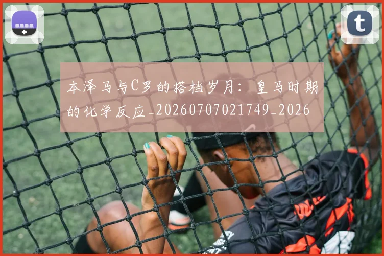 本泽马与C罗的搭档岁月:皇马时期的化学反应_20260707021749_20260731174144
