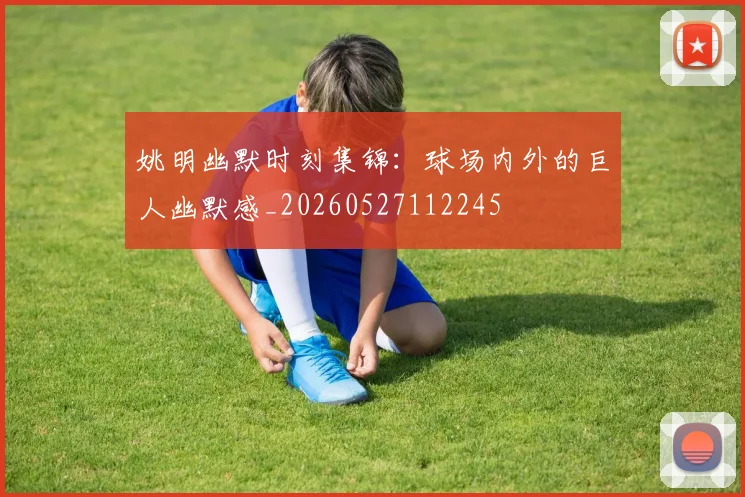 姚明幽默时刻集锦：球场内外的巨人幽默感_20260527112245
