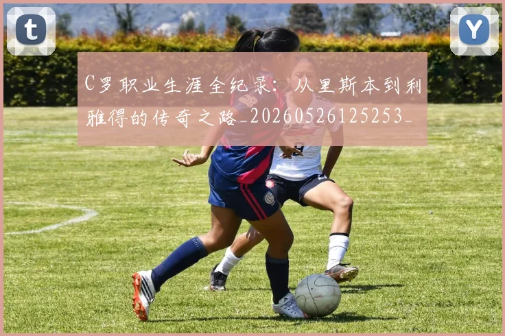 C罗职业生涯全纪录：从里斯本到利雅得的传奇之路_20260526125253_20260701213925_20260712053007