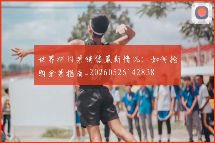 世界杯门票销售最新情况：如何抢购余票指南_20260526142838