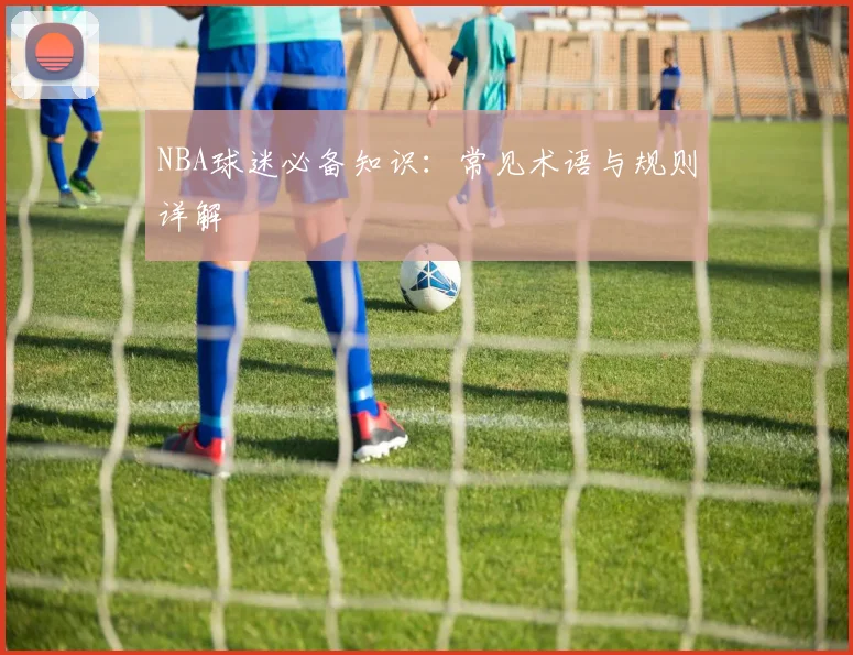 NBA球迷必备知识：常见术语与规则详解
