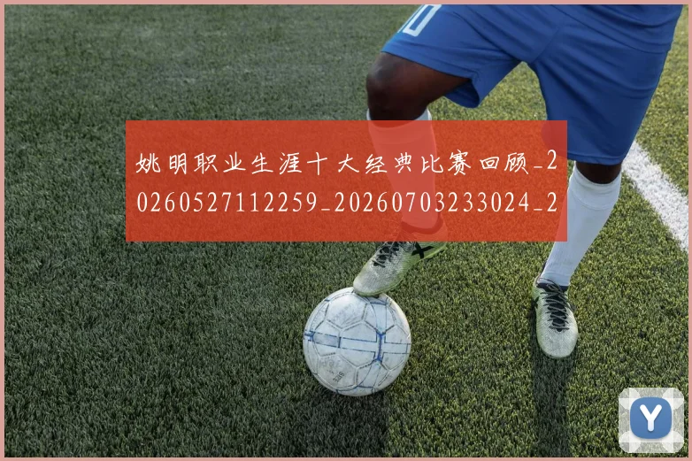 姚明职业生涯十大经典比赛回顾_20260527112259_20260703233024_20260720192339