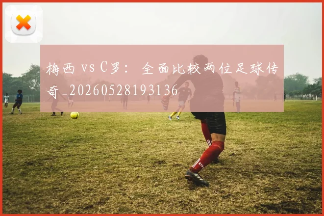梅西 vs C罗：全面比较两位足球传奇_20260528193136