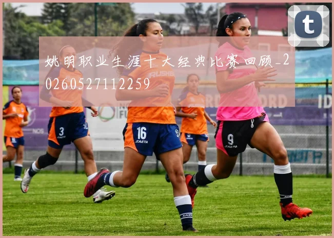 姚明职业生涯十大经典比赛回顾_20260527112259