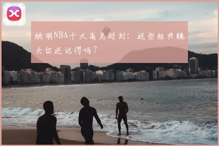 姚明NBA十大高光时刻：这些经典镜头你还记得吗？