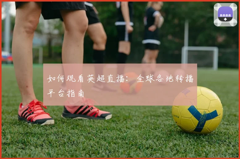 如何观看英超直播：全球各地转播平台指南