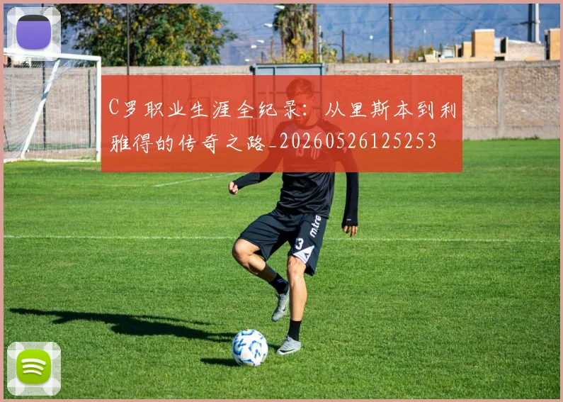 C罗职业生涯全纪录：从里斯本到利雅得的传奇之路_20260526125253