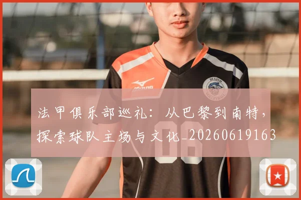 法甲俱乐部巡礼：从巴黎到南特，探索球队主场与文化_20260619163236
