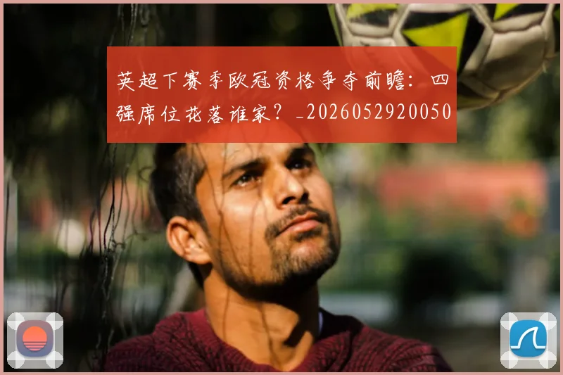 英超下赛季欧冠资格争夺前瞻：四强席位花落谁家？_20260529200501_20260710004610